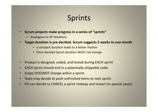Sprints
Scrum projects make progress in a series of “sprints”
Analogous to XP iterations
Target duration is pre decided. Scrum suggests 2
weeks to one month
a constant duration leads to a better rhythm
Once decided Sprint duration MUST not change
Product is designed, coded, and tested during EACH sprint
EACH sprint should end in a potentially shippable code.
Scope DOESNOT change within a sprint.
Team may decide to push unfinished items to next sprint.
PO can decide to CANCEL a sprint midway and restart (in
special cases)
 