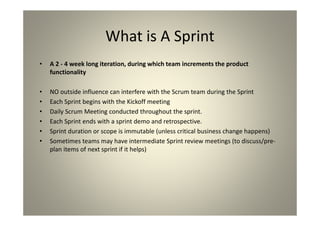 What is A Sprint
A 2 - 4 week long iteration, during which team
increments the product functionality
NO outside influence can interfere with the Scrum team
during the Sprint
Each Sprint begins with the Kickoff meeting
Daily Scrum Meeting conducted throughout the sprint.
Each Sprint ends with a sprint demo and retrospective.
Sprint duration or scope is immutable (unless critical
business change happens)
Sometimes teams may have intermediate Sprint review
meetings (to discuss/pre-plan items of next sprint if it
helps)
 