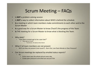 Scrum Meeting – FAQs
Is NOT a problem solving session
Is NOT a way to collect information about WHO is behind the schedule
Is a meeting in which team members make commitments to each other and to
the Scrum Master
Is a good way for a Scrum Master to know (Track?) the progress of the Team
Is THE meeting for a Scrum Master to know what is blocking the Team.
• Why daily?
– “How does a project get to be a year late?”
• “One day at a time.”
– Fred Brooks, The Mythical Man-Month.
• What if all team members are not present
– WHY are they not present (root cause?) – Burn Out, Low Team Morale or Over Pressure?
• Can Scrum meetings be replaced by emailed status reports?
– No
• Entire team sees the whole picture every day
• Create peer pressure to do what you say you’ll do
 