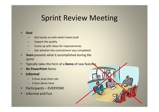 Sprint Review Meeting
Goal
Get hands on with what’s been built
Inspect the quality
Come up with ideas for improvements
See whether the commitment was completed
Team presents what it accomplished during the
sprint
Typically takes the form of a Demo of new features
No PowerPoint Demo
Informal
2-hour prep time rule
2 hour demo time
Participants – EVERYONE
Informal and Fun
 