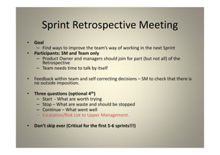 Sprint Retrospective Meeting
Goal
Find ways to improve the team’s way of working in the next
Sprint
Participants: SM and Team only
Product Owner and managers should join for part (but not all) of
the Retrospective
Team needs time to talk by itself
Feedback within team and self correcting decisions – SM to check
that there is no outside imposition.
Three questions (optional 4th)
Start - What are worth trying
Stop – What are waste and should be stopped
Continue – What went well
Escalation/Risk List to Upper Management.
Don’t skip ever (Critical for the first 5-6 sprints!!!)
 