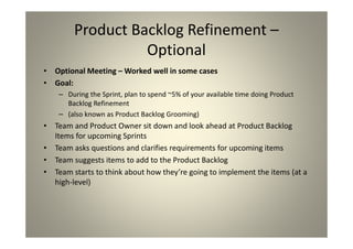 Product Backlog Refinement –
Optional
Optional Meeting – Worked well in some cases
Goal:
During the Sprint, plan to spend ~5% of your available time
doing Product Backlog Refinement
(also known as Product Backlog Grooming)
Team and Product Owner sit down and look ahead at
Product Backlog Items for upcoming Sprints
Team asks questions and clarifies requirements for
upcoming items
Team suggests items to add to the Product Backlog
Team starts to think about how they’re going to
implement the items (at a high-level)
 