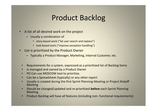 Product Backlog
A list of all desired work on the project
Usually a combination of
story-based work (“let user search and replace”)
task-based work (“improve exception handling”)
List is prioritized by the Product Owner
Typically a Product Manager, Marketing, Internal Customer, etc.
• Requirements for a system, expressed as a prioritized list of Backlog Items
• Is managed and owned by a Product Owner
• PO Can use MOSCOW tool to prioritize.
• Can be a Spreadsheet (typically) or any other report
• Usually is created during the first Sprint Planning Meeting or Project
Kickoff Meeting
• Should be changed/updated and re-prioritized before each Sprint
Planning Meeting.
• Product Backlog will have all features (including non- functional
requirements)
 