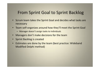 From Sprint Goal to Sprint Backlog
Scrum team takes the Sprint Goal and decides what
tasks are necessary
Team self-organizes around how they’ll meet the Sprint
Goal
Manager doesn’t assign tasks to individuals
Managers don’t make decisions for the team
Sprint Backlog is created
Estimates are done by the team (best practice:
Wideband Modified Delphi method)
 