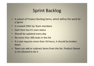 Sprint Backlog
A subset of Product Backlog Items, which define the
work for a Sprint
Is created ONLY by Team members
Each Item has it’s own status
Should be updated every day
No more than 300 tasks in the list
If a task requires more than 16 hours, it should be
broken down
Team can add or subtract items from the list. Product
Owner is not allowed to do it
 