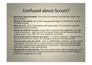 Confused about Scrum?
How much Documentation: Scrum does not specify. Team decides (what’s
best for the project)
What are user stories: short, plain-language description of the feature, in
terms of customer value
What are 3 C’s: Card, Confirmation and Conversation. It’s a common model
for requirements/story analysis.
How do we estimate in scrum: Scrum doesn’t specify. Only suggestion is
to have 2 level of estimates – high level at PBL (may be Points) and low level
at Sprint BL (may be Hours). Also, ONLY the team decided on estimates.
Do we really need to release every sprint – 2 common approach -
Release every sprint and multi sprint release. Do what gives maximum
business benefit
How can team scope the sprint – Team is COMMITING to delivery. So they
should scope (Note: They may over or under-commit in initial sprints but with
the right spirit and coaching they should stabilize in 5/8 sprints. A disturbing
trend would continuous under or over-commitment)
Why should we track Velocity: The team needs to find a Self-sustaining
pace and confidence in commitment. Velocity provides the trend to them.
(Note: Velocity IS NOT for management to track)
 