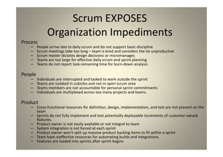 Scrum EXPOSES Organization Impediments
Process
People arrive late to daily scrum and do not support basic discipline
Scrum meetings take too long – team is bred and considers the tie unproductive
Scrum master dictates design decisions or micromanages
Teams are too large for effective daily scrum and sprint planning
Teams do not report task-remaining time for burn-down analysis
People
Individuals are interrupted and tasked to work outside the sprint
Teams are isolated in cubicles and not in open scrum area
Teams members are not accountable for personal sprint commitments
Individuals are multiplexed across too many projects and teams.
Product
Cross-functional resources for definition, design, implementation, and test are not present on the team
Sprints do not fully implement and test potentially deployable increments of customer-valued features.
Product owner is not easily available or not integral to team
System integration is not forced at each sprint
Product owner won’t split up massive product backlog items to fit within a sprint
Team have ineffective resources for automating builds and integrations
Features are loaded into sprints after sprint begins
 