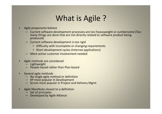 What is Agile ?
Agile proponents believe
Current software development processes are too heavyweight or cumbersome (Too many
things are done that are not directly related to software product being produced)
Current software development is too rigid
Difficulty with incomplete or changing requirements
Short development cycles (Internet applications)
More active customer involvement needed
Agile methods are considered
Lightweight
People-based rather than Plan-based
Several agile methods
No single agile method or definition
XP most popular in Development
Scrum most popular in Project and Delivery Mgmt
Agile Manifesto closest to a definition
Set of principles
Developed by Agile Alliance
 