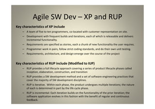 Agile SW Dev – XP and RUP
Key characteristics of XP include
A team of five to ten programmers, co-located with customer representation on site.
Development with frequent builds and iterations, each of which is releasable and delivers
incremental functionality.
Requirements are specified as stories, each a chunk of new functionality the user requires.
Programmer work in pairs, follow strict coding standards, and do their own unit testing.
Requirements, architecture, and design emerge over the course of the project
Key characteristics of RUP include (Modified to IUP)
RUP provides a full lifecycle approach covering a series of product lifecycle phases called inception,
elaboration, construction, and transition
RUP provides a SW development method and a set of software engineering practices that cover
the majority of SW development disciplines.
RUP is iterative. Within each phase, the product undergoes multiple iterations; the nature of each
is determined in part by the life cycle phase.
RUP is incremental: Each iteration builds on the functionality of the prior iteration; the software
application evolves in this fashion with the benefit of regular and continuous feedback.
 