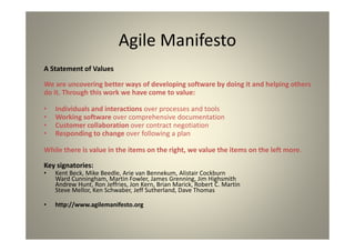 The Agile Manifesto
A Statement of Values
We are uncovering better ways of developing software by doing it and helping
others
do it. Through this work we have come to value:
Individuals and interactions over processes and tools
Working software over comprehensive documentation
Customer collaboration over contract negotiation
Responding to change over following a plan
While there is value in the items on the right, we value the items on the left
more.
Key signatories:
Kent Beck, Mike Beedle, Arie van Bennekum, Alistair Cockburn
Ward Cunningham, Martin Fowler, James Grenning, Jim Highsmith
Andrew Hunt, Ron Jeffries, Jon Kern, Brian Marick, Robert C. Martin
Steve Mellor, Ken Schwaber, Jeff Sutherland, Dave Thomas
http://www.agilemanifesto.org
 