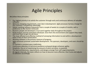Agile Principles
We follow these principles:
Our highest priority is to satisfy the customer through early and continuous delivery of
valuable software.
Welcome changing requirements, even late in development. Agile processes harness
change for the customer's competitive advantage.
Deliver working software frequently, from a couple of weeks to a couple of months, with a
preference to the shorter timescale.
Business people and developers must work together daily throughout the project.
Build projects around motivated individuals. Give them the environment and support they
need,
and trust them to get the job done.
The most efficient and effective method of conveying information to and within a
development
team is face-to-face conversation.
Working software is the primary measure of progress.
Agile processes promote sustainable development. The sponsors, developers, and users
should be able to maintain a constant pace indefinitely.
Continuous attention to technical excellence and good design enhances agility.
Simplicity--the art of maximizing the amount of work not done--is essential.
The best architectures, requirements, and designs emerge from self-organizing teams.
At regular intervals, the team reflects on how to become more effective, then tunes and
adjusts
its behavior accordingly
 