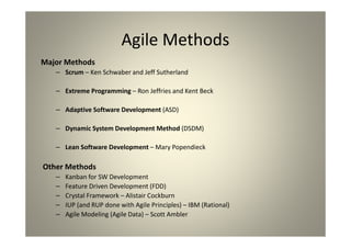 Agile Methods
Major Methods
Scrum – Ken Schwaber and Jeff Sutherland
Extreme Programming – Ron Jeffries and Kent Beck
Adaptive Software Development (ASD)
Dynamic System Development Method (DSDM)
Lean Software Development – Mary Popendieck
Other Methods
Kanban for SW Development
Feature Driven Development (FDD)
Crystal Framework – Alistair Cockburn
IUP (and RUP done with Agile Principles) – IBM (Rational)
Agile Modeling (Agile Data) – Scott Ambler
 
