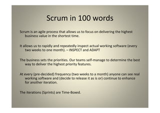 Scrum in 100 words
Scrum is an agile process that allows us to focus on delivering the highest
business value in the shortest time.
It allows us to rapidly and repeatedly inspect actual working software (every
two weeks to one month). – INSPECT and ADAPT
The business sets the priorities. Our teams self-manage to determine the
best way to deliver the highest priority features.
At every (pre-decided) frequency (two weeks to a month) anyone can see
real working software and (decide to release it as is or) continue to
enhance for another iteration.
The iterations (Sprints) are Time-Boxed.
 