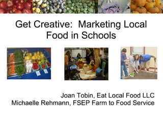 Get Creative:  Marketing Local Food in Schools Joan Tobin, Eat Local Food LLC Michaelle Rehmann, FSEP Farm to Food Service 