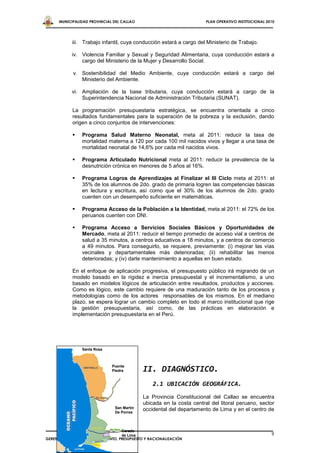 MUNICIPALIDAD PROVINCIAL DEL CALLAO                              PLAN OPERATIVO INSTITUCIONAL 2010




            iii. Trabajo infantil, cuya conducción estará a cargo del Ministerio de Trabajo.

            iv. Violencia Familiar y Sexual y Seguridad Alimentaria, cuya conducción estará a
                cargo del Ministerio de la Mujer y Desarrollo Social.

            v. Sostenibilidad del Medio Ambiente, cuya conducción estará a cargo del
               Ministerio del Ambiente.

            vi. Ampliación de la base tributaria, cuya conducción estará a cargo de la
                Superintendencia Nacional de Administración Tributaria (SUNAT).

            La programación presupuestaria estratégica, se encuentra orientada a cinco
            resultados fundamentales para la superación de la pobreza y la exclusión, dando
            origen a cinco conjuntos de intervenciones:

               Programa Salud Materno Neonatal, meta al 2011: reducir la tasa de
                mortalidad materna a 120 por cada 100 mil nacidos vivos y llegar a una tasa de
                mortalidad neonatal de 14,6% por cada mil nacidos vivos.

               Programa Articulado Nutricional meta al 2011: reducir la prevalencia de la
                desnutrición crónica en menores de 5 años al 16%.

               Programa Logros de Aprendizajes al Finalizar el III Ciclo meta al 2011: el
                35% de los alumnos de 2do. grado de primaria logren las competencias básicas
                en lectura y escritura, así como que el 30% de los alumnos de 2do. grado
                cuenten con un desempeño suficiente en matemáticas.

               Programa Acceso de la Población a la Identidad, meta al 2011: el 72% de los
                peruanos cuenten con DNI.

               Programa Acceso a Servicios Sociales Básicos y Oportunidades de
                Mercado, meta al 2011: reducir el tiempo promedio de acceso vial a centros de
                salud a 35 minutos, a centros educativos a 18 minutos, y a centros de comercio
                a 49 minutos. Para conseguirlo, se requiere, previamente: (i) mejorar las vías
                vecinales y departamentales más deterioradas; (ii) rehabilitar las menos
                deterioradas; y (iv) darle mantenimiento a aquellas en buen estado.

            En el enfoque de aplicación progresiva, el presupuesto público irá migrando de un
            modelo basado en la rigidez e inercia presupuestal y el incrementalismo, a uno
            basado en modelos lógicos de articulación entre resultados, productos y acciones.
            Como es lógico, este cambio requiere de una maduración tanto de los procesos y
            metodologías como de los actores responsables de los mismos. En el mediano
            plazo, se espera lograr un cambio completo en todo el marco institucional que rige
            la gestión presupuestaria, así como, de las prácticas en elaboración e
            implementación presupuestaria en el Perú.




                Santa Rosa



                              Puente
                              Piedra         II. DIAGNÓSTICO.
                                                 2.1 UBICACIÓN GEOGRÁFICA.
                                             La Provincia Constitucional del Callao se encuentra
                                             ubicada en la costa central del litoral peruano, sector
                                San Martín
                                De Porres
                                             occidental del departamento de Lima y en el centro de


                                   Cerado
                                   de Lima                                                            9
GERENCIA GENERAL DE PLANEAMIENTO, PRESUPUESTO Y RACIONALIZACIÓN
 