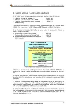 MUNICIPALIDAD PROVINCIAL DEL CALLAO                                   PLAN OPERATIVO INSTITUCIONAL 2010




    2.4 FUERZA LABORAL Y ACTIVIDADES ECONÓMICAS
    En el Perú, la fuerza activa de la población peruana se clasifica en tres condiciones:
         Población en Edad de Trabajar (PET)                   :         20,845,722
         Población Económicamente Activa. (PEA)                :         15,282,285
         Población Económicamente Activa Empleada              :         14,598,211
          (PEA Ocupada)

    Las estadísticas muestran un incremento de 501,507 habitantes de la PET respecto al año
    2006, la PEA en un numero de 897,583 y de la PEA Ocupada en 886,664 habitantes.

    En la Provincia Constitucional del Callao, la fuerza activa de la población chalaca, se
    clasifica en tres condiciones:
         Población en Edad de Trabajar (PET)                   :         658,021
         Población Económicamente Activa. (PEA)                :         366,706
         Población Económicamente Activa Empleada              :         350,505
          (PEA Ocupada)


                                        POBLACIÓN PROVINCIA
                                     CONSTITUCIONAL DEL CALLAO
                                              876,877 Habitantes
                                       Población en Edad de Trabajar (PET)
                                     658,021 Habitantes: Representa el 75% de
                                                la Población Total
                                                Población Económicamente
                                                       Activa. (PEA)
                                              366,706 Habitantes: Representa el
                                                       55,7% de PET
                                                         PEA Ocupada
                                              350,505 Habitantes: Representa el
                                                       95,6% de PEA
                              Fuente: INEI Censos Nacionales de Población y Vivienda.

    Tal como se muestra en el cuadro precedente el 75.% de la población del Callao, se
    encuentra en Edad de Trabajar, entendiéndose como tal, aquellos habitantes de 14 años a
    más.

    Un aspecto relevante en la composición de la población en edad de trabajar, es el genero
    femenino (338,775 habitantes), el cual supera en 6.1% la población masculina (319,246
    habitantes).

    La Población Económicamente Activa (PEA), lo comprende el grupo de personas que se
    encuentra o busca trabajo, en el Callao está representado por el 55,7% de la población en
    edad de trabajar, según género la población económicamente activa está compuesta el
    61% por hombres (224,868) y el 39% por mujeres (141,838).

    En la Provincia Constitucional del Callao, la población económicamente activa ocupada,
    esta compuesta por un número de 215,230 hombres y 135,275 mujeres, representando el
    61.4% y 38.6% respectivamente, haciendo una comparación PEA Ocupada versus PEA, se
    estima un desempleo de 27.7%.




                                                                                                            24
GERENCIA GENERAL DE PLANEAMIENTO, PRESUPUESTO Y RACIONALIZACIÓN
 