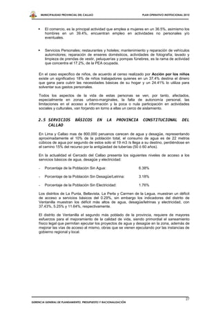 MUNICIPALIDAD PROVINCIAL DEL CALLAO                          PLAN OPERATIVO INSTITUCIONAL 2010




         El comercio, es la principal actividad que emplea a mujeres en un 36.5%, asimismo los
          hombres en un 39.4%, encuentran empleo en actividades no personales y/o
          eventuales.


         Servicios Personales; restaurantes y hoteles; mantenimiento y reparación de vehículos
          automotores; reparación de enseres domésticos, actividades de fotografía; lavado y
          limpieza de prendas de vestir, peluquerías y pompas fúnebres, es la rama de actividad
          que concentra el 17.2%, de la PEA ocupada.

    En el caso especifico de niños, de acuerdo al censo realizado por Acción por los niños
    existe un significativo 18% de niños trabajadores quienes en un 37.4% destina el dinero
    que gana para cubrir las necesidades básicas de su hogar y un 24.41% lo utiliza para
    solventar sus gastos personales.

    Todos los aspectos de la vida de estas personas se ven, por tanto, afectados,
    especialmente en zonas urbano-marginales, la falta de autonomía personal, las
    limitaciones en el acceso a información y la poca o nula participación en actividades
    sociales y culturales, van forjando en torno a ellas un cerco de aislamiento.


    2.5 SERVICIOS             BÁSICOS         EN   LA   PROVINCIA     CONSTITUCIONAL            DEL
        CALLAO
    En Lima y Callao mas de 800,000 peruanos carecen de agua y desagüe, representando
    aproximadamente el 10% de la población total, el consumo de agua es de 22 metros
    cúbicos de agua por segundo de estos solo el 19 m3 /s llega a su destino, perdiéndose en
    el camino 15% del recurso por la antigüedad de tuberías (50 ó 60 años).

    En la actualidad el Cercado del Callao presenta los siguientes niveles de acceso a los
    servicios básicos de agua, desagüe y electricidad:

    -     Porcentaje de la Población Sin Agua:                      6.38%

    -     Porcentaje de la Población Sin Desagüe/Letrina:           3.18%

    -     Porcentaje de la Población Sin Electricidad:              1.76%

    Los distritos de La Punta, Bellavista, La Perla y Carmen de la Legua, muestran un déficit
    de acceso a servicios básicos del 0.29%, sin embargo los indicadores del distrito de
    Ventanilla muestran los déficit más altos de agua, desagüe/letrinas y electricidad, con
    37.43%, 5.25% y 11.64%, respectivamente.

    El distrito de Ventanilla el segundo más poblado de la provincia, requiere de mayores
    esfuerzos para el mejoramiento de la calidad de vida, siendo primordial el saneamiento
    físico legal que permitan ejecutar los proyectos de agua y desagüe en la zona, además de
    mejorar las vías de acceso al mismo, obras que se vienen ejecutando por las instancias de
    gobierno regional y local.




                                                                                                   27
GERENCIA GENERAL DE PLANEAMIENTO, PRESUPUESTO Y RACIONALIZACIÓN
 