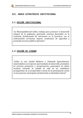 MUNICIPALIDAD PROVINCIAL DEL CALLAO                         PLAN OPERATIVO INSTITUCIONAL 2010




III. MARCO ESTRATÉGICO INSTITUCIONAL


3.1 MISIÓN INSTITUCIONAL



  “La Municipalidad del Callao, trabaja para promover el desarrollo
  integral de la población, generando entornos favorables en la
  economía, fortaleciendo las inversiones en la provincia, con el
  ordenamiento territorial, mejores condiciones de seguridad y
  prestando servicios públicos eficientes”.




3.2 VISIÓN DE CIUDAD



  “Callao es una Ciudad Moderna y Ordenada Espacialmente,
  emprendedora con mayores oportunidades de desarrollo, prestadora
  de servicios portuarios y aeroportuarios, generadora de oferta
  turística; elevando la calidad de vida de los ciudadanos
  protagonistas de su prosperidad a través de la participación activa
  en los proyectos municipales, fortaleciendo su identidad cultural”.




                                                                                                38
GERENCIA GENERAL DE PLANEAMIENTO, PRESUPUESTO Y RACIONALIZACIÓN
 