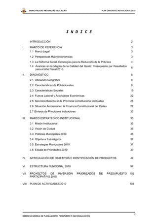 MUNICIPALIDAD PROVINCIAL DEL CALLAO                          PLAN OPERATIVO INSTITUCIONAL 2010




                                         I N D I C E

       INTRODUCCIÓN                                                                             2

I.     MARCO DE REFERENCIA                                                                      3
       1.1 Marco Legal                                                                          3
       1.2 Perspectivas Macroeconómicas                                                         3
       1.3 La Reforma Social: Estrategias para la Reducción de la Pobreza                       4
       1.4 Avances en la Mejora de la Calidad del Gasto: Presupuesto por Resultados
                                                                                                6
           para el Año Fiscal 2010.

II.    DIAGNÓSTICO                                                                              8
       2.1 Ubicación Geográfica                                                                 8

       2.2 Características de Poblacionales                                                     8
       2.3 Características Sociales                                                             15

       2.4 Fuerza Laboral y Actividades Económicas                                              22
       2.5 Servicios Básicos en la Provincia Constitucional del Callao                          25
       2.6 Situación Ambiental en la Provincia Constitucional del Callao                        27

       2.7 Síntesis de Principales Indicadores                                                  33

III.   MARCO ESTRATÉGICO INSTITUCIONAL                                                          35

       3.1 Misión Institucional                                                                 35
       3.2 Visión de Ciudad                                                                     35

       3.3 Políticas Municipales 2010                                                           36
       3.4 Objetivos Estratégicos                                                               37
       3.5 Estrategias Municipales 2010                                                         37
       3.6 Escala de Prioridades 2010                                                           39


IV.    ARTICULACIÓN DE OBJETIVOS E IDENTIFICACIÓN DE PRODUCTOS                                  42


VI.    ESTRUCTURA FUNCIONAL 2010                                                                97

VII.   PROYECTOS     DE   INVERSIÓN               PRIORIZADOS     DE       PRESUPUESTO         102
       PARTICIPATIVO 2010

VIII. PLAN DE ACTIVIDADES 2010                                                                 103




                                                                                                     3
GERENCIA GENERAL DE PLANEAMIENTO, PRESUPUESTO Y RACIONALIZACIÓN
 