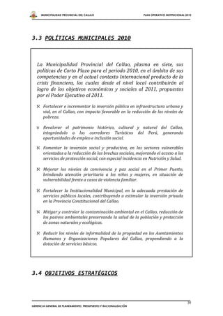MUNICIPALIDAD PROVINCIAL DEL CALLAO                        PLAN OPERATIVO INSTITUCIONAL 2010




3.3 POLÍTICAS MUNICIPALES 2010



   La Municipalidad Provincial del Callao, plasma en siete, sus
   políticas de Corto Plazo para el periodo 2010, en el ámbito de sus
   competencias y en el actual contexto Internacional producto de la
   crisis financiera, los cuales desde el nivel local contribuirán al
   logro de los objetivos económicos y sociales al 2011, propuestos
   por el Poder Ejecutivo al 2011.

    Fortalecer e incrementar la inversión pública en infraestructura urbana y
     vial, en el Callao, con impacto favorable en la reducción de los niveles de
     pobreza.

       Revalorar el patrimonio histórico, cultural y natural del Callao,
        integrándolo a los corredores Turísticos del Perú, generando
        oportunidades de empleo e inclusión social.

    Fomentar la inversión social y productiva, en los sectores vulnerables
     orientados a la reducción de las brechas sociales, mejorando el acceso a los
     servicios de protección social, con especial incidencia en Nutrición y Salud.

    Mejorar los niveles de convivencia y paz social en el Primer Puerto,
     brindando atención prioritaria a los niños y mujeres, en situación de
     vulnerabilidad frente a casos de violencia familiar.

    Fortalecer la Institucionalidad Municipal, en la adecuada prestación de
     servicios públicos locales, contribuyendo a estimular la inversión privada
     en la Provincia Constitucional del Callao.

    Mitigar y controlar la contaminación ambiental en el Callao, reducción de
     los pasivos ambientales preservando la salud de la población y protección
     de zonas naturales y ecológicas.

    Reducir los niveles de informalidad de la propiedad en los Asentamientos
     Humanos y Organizaciones Populares del Callao, propendiendo a la
     dotación de servicios básicos.




3.4 OBJETIVOS ESTRATÉGICOS



                                                                                                39
GERENCIA GENERAL DE PLANEAMIENTO, PRESUPUESTO Y RACIONALIZACIÓN
 