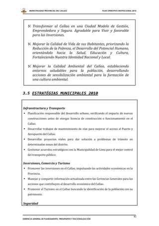 MUNICIPALIDAD PROVINCIAL DEL CALLAO                         PLAN OPERATIVO INSTITUCIONAL 2010




     Transformar al Callao en una Ciudad Modelo de Gestión,
      Emprendedora y Segura. Agradable para Vivir y favorable
      para las Inversiones.

     Mejorar la Calidad de Vida de sus Habitantes, priorizando la
      Reducción de la Pobreza, el Desarrollo del Potencial Humano,
      orientándolo hacia la Salud, Educación y Cultura,
      Fortaleciendo Nuestra Identidad Nacional y Local.

     Mejorar la Calidad Ambiental del Callao, estableciendo
      entornos saludables para la población, desarrollando
      acciones de sensibilización ambiental para la formación de
      una cultura ambiental.


3.5 ESTRATÉGIAS MUNICIPALES 2010


Infraestructura y Transporte
 Planificación responsable del desarrollo urbano, verificando el impacto de nuevas
    construcciones antes de otorgar licencia de construcción o funcionamiento en el
    Callao.
 Desarrollar trabajos de mantenimiento de vías para mejorar el acceso al Puerto y
    Aeropuerto del Callao.
 Desarrollar proyectos viales para dar solución a problemas de tránsito en
    determinadas zonas del distrito.
 Gestionar acuerdos estratégicos con la Municipalidad de Lima para el mejor control
    del transporte público.

Inversiones, Comercio y Turismo
 Promover las inversiones en el Callao, impulsando las actividades económicas en la
    Provincia.
 Manejar y compartir información actualizada entre las Gerencias Generales para las
    acciones que contribuyen al desarrollo económico del Callao.
 Promover el Turismo en el Callao buscando la identificación de la población con su
    patrimonio.


Seguridad


                                                                                                40
GERENCIA GENERAL DE PLANEAMIENTO, PRESUPUESTO Y RACIONALIZACIÓN
 