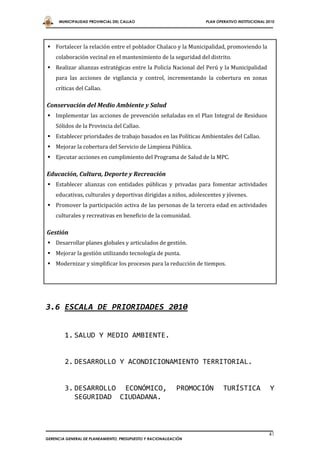 MUNICIPALIDAD PROVINCIAL DEL CALLAO                          PLAN OPERATIVO INSTITUCIONAL 2010




 Fortalecer la relación entre el poblador Chalaco y la Municipalidad, promoviendo la
    colaboración vecinal en el mantenimiento de la seguridad del distrito.
 Realizar alianzas estratégicas entre la Policía Nacional del Perú y la Municipalidad
    para las acciones de vigilancia y control, incrementando la cobertura en zonas
    críticas del Callao.

Conservación del Medio Ambiente y Salud
 Implementar las acciones de prevención señaladas en el Plan Integral de Residuos
    Sólidos de la Provincia del Callao.
 Establecer prioridades de trabajo basados en las Políticas Ambientales del Callao.
 Mejorar la cobertura del Servicio de Limpieza Pública.
 Ejecutar acciones en cumplimiento del Programa de Salud de la MPC.

Educación, Cultura, Deporte y Recreación
 Establecer alianzas con entidades públicas y privadas para fomentar actividades
    educativas, culturales y deportivas dirigidas a niños, adolescentes y jóvenes.
 Promover la participación activa de las personas de la tercera edad en actividades
    culturales y recreativas en beneficio de la comunidad.

Gestión
 Desarrollar planes globales y articulados de gestión.
 Mejorar la gestión utilizando tecnología de punta.
 Modernizar y simplificar los procesos para la reducción de tiempos.




3.6 ESCALA DE PRIORIDADES 2010


        1. SALUD Y MEDIO AMBIENTE.


        2. DESARROLLO Y ACONDICIONAMIENTO TERRITORIAL.


        3. DESARROLLO ECONÓMICO,                            PROMOCIÓN      TURÍSTICA             Y
           SEGURIDAD CIUDADANA.



                                                                                                 41
GERENCIA GENERAL DE PLANEAMIENTO, PRESUPUESTO Y RACIONALIZACIÓN
 