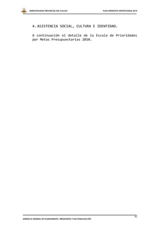 MUNICIPALIDAD PROVINCIAL DEL CALLAO                         PLAN OPERATIVO INSTITUCIONAL 2010




        4. ASISTENCIA SOCIAL, CULTURA E IDENTIDAD.

        A continuación el detalle de la Escala de Prioridades
        por Metas Presupuestarias 2010.




                                                                                                42
GERENCIA GENERAL DE PLANEAMIENTO, PRESUPUESTO Y RACIONALIZACIÓN
 