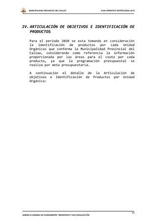 MUNICIPALIDAD PROVINCIAL DEL CALLAO                         PLAN OPERATIVO INSTITUCIONAL 2010




IV. ARTICULACIÓN DE OBJETIVOS E IDENTIFICACIÓN DE
    PRODUCTOS

      Para el periodo 2010 se esta tomando en consideración
      la identificación de productos por cada Unidad
      Orgánicas que conforma la Municipalidad Provincial del
      Callao, considerando como referencia la información
      proporcionada por las áreas para el costo por cada
      producto, ya que la programación presupuestal se
      realiza por meta presupuestaria.

      A continuación el detalle de la Articulación de
      objetivos e Identificación de Productos por Unidad
      Orgánica:




                                                                                                45
GERENCIA GENERAL DE PLANEAMIENTO, PRESUPUESTO Y RACIONALIZACIÓN
 