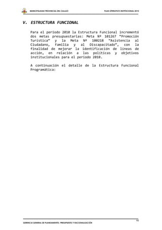 MUNICIPALIDAD PROVINCIAL DEL CALLAO                         PLAN OPERATIVO INSTITUCIONAL 2010




V. ESTRUCTURA FUNCIONAL

      Para el periodo 2010 la Estructura Funcional incrementó
      dos metas presupuestarias: Meta Nº 101267 “Promoción
      Turística” y la Meta Nº 100218 “Asistencia al
      Ciudadano, Familia y al Discapacitado”, con la
      finalidad de mejorar la identificación de líneas de
      acción, en relación a las políticas y objetivos
      institucionales para el periodo 2010.

      A continuación el detalle de la Estructura Funcional
      Programática:




                                                                                                46
GERENCIA GENERAL DE PLANEAMIENTO, PRESUPUESTO Y RACIONALIZACIÓN
 