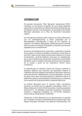 MUNICIPALIDAD PROVINCIAL DEL CALLAO                         PLAN OPERATIVO INSTITUCIONAL 2010




                      INTRODUCCIÓN

                      El presente documento “Plan Operativo Institucional 2010”,
                      constituye un documento de gestión de corto plazo elaborado
                      siguiendo los Lineamientos y Políticas de Estado establecidos por
                      los órganos rectores, en concordancia con las políticas de Gestión
                      Municipal plasmadas en el Plan de Desarrollo Concertado
                      vigente.

                      Los Presupuestos Institucionales expresan los Planes Operativos
                      con sus actividades/tareas y metas propuestas por la
                      Municipalidad, contribuyendo al logro de los objetivos de
                      acuerdo a las Políticas Municipales establecidas para el periodo
                      2010, así como la Escala de Prioridades, en función a los recursos
                      asignados para su cumplimiento.

                      El proceso de planificación de corto plazo, comprende el análisis
                      de las metas en materia de políticas económica y social hacia al
                      año 2011, toda vez que dichas proyecciones influyen en la toma
                      de decisiones a nivel de Gobierno Local para su cumplimiento,
                      por lo que la elaboración del presente documento, ha permitido
                      identificar ciertas variables relevantes decisivas para el progreso
                      de la ciudad a partir de los indicadores críticos socios
                      económicos.

                      La identificación de factores críticos del entorno, conllevan a
                      proponer políticas más inclusivas que garanticen mejorar la
                      calidad de vida de la población afectada por indicadores adversos
                      como desnutrición, analfabetismo, acceso inadecuado a servicios
                      de salud, entre otros; buscando mejorar la calidad de vida de la
                      población y generar oportunidades económicas que se traduzcan
                      en un aumento de la productividad y competitividad Local.

                      La Gestión Municipal para el ejercicio 2010, concentrará
                      esfuerzos en función de las siguientes prioridades: Salud y el
                      Medio Ambiente S/. 42,015,253; Desarrollo y Acondicionamiento
                      Territorial S/. 19, 894,683; Desarrollo Económico, Promoción
                      Turística y Seguridad Ciudadana S/. 14,774,199; Asistencia
                      Social, Cultura e Identidad S/. 10,187,258.

                      Finalmente, el Plan Operativo en una aproximación a la gestión
                      por resultados incorpora la identificación de productos por cada
                      órgano municipal, articulado a los objetivos institucionales, con




                                                                                                 4
GERENCIA GENERAL DE PLANEAMIENTO, PRESUPUESTO Y RACIONALIZACIÓN
 