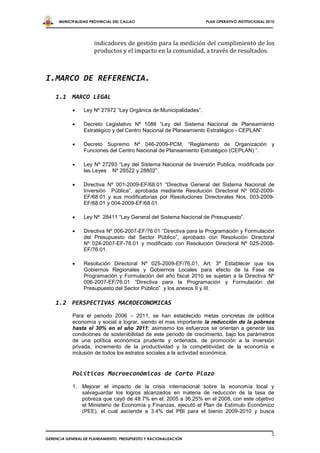 MUNICIPALIDAD PROVINCIAL DEL CALLAO                          PLAN OPERATIVO INSTITUCIONAL 2010




                      indicadores de gestión para la medición del cumplimiento de los
                      productos y el impacto en la comunidad, a través de resultados.



I.MARCO DE REFERENCIA.

    1.1 MARCO LEGAL

                Ley Nº 27972 “Ley Orgánica de Municipalidades”.

                Decreto Legislativo Nº 1088 “Ley del Sistema Nacional de Planeamiento
                 Estratégico y del Centro Nacional de Planeamiento Estratégico - CEPLAN”.

                Decreto Supremo Nº 046-2009-PCM, “Reglamento de Organización y
                 Funciones del Centro Nacional de Planeamiento Estratégico (CEPLAN) “.

                Ley Nº 27293 “Ley del Sistema Nacional de Inversión Publica, modificada por
                 las Leyes Nº 28522 y 28802”.

                Directiva Nº 001-2009-EF/68.01 “Directiva General del Sistema Nacional de
                 Inversión Pública”, aprobada mediante Resolución Directoral Nº 002-2009-
                 EF/68.01 y sus modificatorias por Resoluciones Directorales Nos. 003-2009-
                 EF/68.01 y 004-2009-EF/68.01.

                Ley Nº 28411 “Ley General del Sistema Nacional de Presupuesto”.

                Directiva Nº 006-2007-EF/76.01 “Directiva para la Programación y Formulación
                 del Presupuesto del Sector Público”, aprobado con Resolución Directoral
                 Nº 024-2007-EF-76.01 y modificado con Resolución Directoral Nº 025-2008-
                 EF/76.01.

                Resolución Directoral Nº 025-2009-EF/76.01, Art. 3º Establecer que los
                 Gobiernos Regionales y Gobiernos Locales para efecto de la Fase de
                 Programación y Formulación del año fiscal 2010 se sujetan a la Directiva Nº
                 006-2007-EF/76.01 “Directiva para la Programación y Formulación del
                 Presupuesto del Sector Público” y los anexos II y III.

    1.2 PERSPECTIVAS MACROECONOMICAS
            Para el periodo 2006 – 2011, se han establecido metas concretas de política
            economía y social a lograr, siendo el mas importante la reducción de la pobreza
            hasta el 30% en el año 2011; asimismo los esfuerzos se orientan a generar las
            condiciones de sostenibilidad de este periodo de crecimiento, bajo los parámetros
            de una política económica prudente y ordenada, de promoción a la inversión
            privada, incremento de la productividad y la competitividad de la economía e
            inclusión de todos los estratos sociales a la actividad económica.


            Políticas Macroeconómicas de Corto Plazo
            1. Mejorar el impacto de la crisis internacional sobre la economía local y
               salvaguardar los logros alcanzados en materia de reducción de la tasa de
               pobreza que cayó de 48.7% en el. 2005 a 36.25% en el 2008, con este objetivo
               el Ministerio de Economía y Finanzas, ejecutó el Plan de Estímulo Económico
               (PEE), el cual asciende a 3.4% del PBI para el bienio 2009-2010 y busca



                                                                                                  5
GERENCIA GENERAL DE PLANEAMIENTO, PRESUPUESTO Y RACIONALIZACIÓN
 