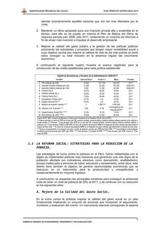 MUNICIPALIDAD PROVINCIAL DEL CALLAO                         PLAN OPERATIVO INSTITUCIONAL 2010




                atender prioritariamente aquellos sectores que son los mas afectados por la
                crisis.

            2. Mantener un clima apropiado para una inversión privada alta y sostenible en el
               tiempo, para ello se ha puesto en marcha el Plan de Mejora del Clima de
               negocios periodo julio 2009- julio 2011, conteniendo un conjunto de reformas a
               fin de atraer mas inversión e impulsar el desarrollo empresarial.

            3. Mejorar la calidad del gasto público y la gestión de las políticas públicas
               priorizando las actividades y proyectos que tengan mayor rentabilidad social y
               cuyo objetivo central sea mejorar la calidad de vida de los más pobres en tanto
               estos consigan su total inclusión en la dinámica regular del crecimiento
               económico.

            A continuación el siguiente cuadro muestra el avance registrado para la
            consecución de las metas establecidas para cada política establecida:




    1.3 LA REFORMA SOCIAL: ESTRATEGIAS PARA LA REDUCCIÓN DE LA
        POBREZA.
            Las estrategias de lucha contra la pobreza en el Perú, fueron rediseñadas con el
            objeto de implementar políticas mas inclusivas que garanticen una vida digna de la
            población afectada por indicadores adversos como desnutrición, analfabetismo,
            acceso inadecuado a servicios de salud, educación y saneamiento, entre otros; este
            diseño tiene también el objetivo de generar oportunidades económicas que se
            traduzcan en un instrumento para la productividad y competitividad, y
            consecuentemente en mayores ingresos.

            A continuación se presentan las principales iniciativas para conseguir la ambiciosa
            meta de tener un nivel de pobreza de 30% al 2011, y de continuar con su reducción
            en los siguientes años:

            A. Mejora de la Calidad del Gasto Social.

            En la lucha contra la pobreza mejorar la calidad del gasto social es un pilar
            fundamental, implicando un conjunto de acciones que incorporen el seguimiento,
            monitoreo y evaluación del mismo. Un instrumento esencial corresponde al sistema




                                                                                                 6
GERENCIA GENERAL DE PLANEAMIENTO, PRESUPUESTO Y RACIONALIZACIÓN
 
