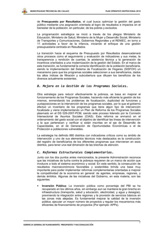 MUNICIPALIDAD PROVINCIAL DEL CALLAO                             PLAN OPERATIVO INSTITUCIONAL 2010




            de Presupuesto por Resultados, el cual busca optimizar la gestión del gasto
            público mediante una asignación orientada al logro de resultados e impactos en el
            bienestar de la población, en particular, de los pobres y excluidos.

            La programación estratégica se inició a través de los pliegos Ministerio de
            Educación, Ministerio de Salud, Ministerio de la Mujer y Desarrollo Social, Ministerio
            de Transportes y Comunicaciones, Gobiernos Regionales y el RENIEC, en torno a
            11 actividades a favor de la infancia, iniciando el enfoque de una gestión
            presupuestaria centrada en Resultados.

            La transición hacia el esquema de Presupuesto por Resultados desencadenará
            otros procesos como el seguimiento y evaluación de indicadores y sus metas, la
            transparencia y rendición de cuentas, la asistencia técnica y la generación de
            incentivos orientados a una modernización de la gestión del Estado. En el marco de
            esta transición, es fundamental la correcta identificación de la población beneficiaria,
            siendo la implementación del Sistema de Focalización de Hogares (SISFOH) un
            mecanismo para que los programas sociales seleccionen a sus beneficiarios, dados
            los altos índices de filtración y subcobertura que diluyen los beneficios de los
            diversos actualmente existentes.

            B. Mejora en la Gestión de los Programas Sociales.

            Otra estrategia para reducir efectivamente la pobreza, se basa en mejorar el
            funcionamiento de los Programas Sociales, haciendo más eficiente la gestión de los
            mismos, enmendando los problemas de focalización, duplicidad de funciones y
            yuxtaposiciones en la intervención de los programas sociales, por lo que el gobierno
            efectuó un inventario de los programas que tiene algún tipo de intervención
            focalizada y viene implementando un Plan de Reforma de los Programas Sociales
            plasmado en el DS 029-2007-PCM, siendo este proceso liderado por la Comisión
            Intersectorial de Asuntos Sociales (CIAS). Esta reforma se enmarcó en el
            ordenamiento del gasto social con el objetivo de identificar las líneas de intervención
            a la que pertenecen y verificar si están inscritas en el eje de Desarrollo de
            Capacidades, en el de Generación de Oportunidades Económicas o el de
            Protección a poblaciones vulnerables.

            La estrategia ha definido 880 distritos con indicadores críticos como su ámbito de
            intervención y uno de sus elementos técnicos más destacados es la construcción
            del registro de beneficiarios de los diferentes programas que intervienen en esos
            distritos, para tener una real dimensión de las brechas de atención.

            C. Reformas Estructurales Complementarias.
            Junto con los dos puntos antes mencionados, la presente Administración reconoce
            que las iniciativas de lucha contra la pobreza requieren de un marco de acción que
            involucre a todo el sistema económico y social. En este sentido, la consecución de
            resultados macroeconómicos favorables y sostenibles brinda una base muy
            importante para poder implementar reformas complementarias orientadas a mejorar
            la competitividad de la economía en general: de agentes, empresas, regiones, y
            demás ámbitos. Algunas de las iniciativas del Gobierno, en esta materia, son las
            siguientes:

               Inversión Pública: La inversión pública como porcentaje del PBI se ha
                recuperado en los últimos años, sin embargo aun se mantiene la gran brecha en
                infraestructura (transporte, salud y educación, electricidad, y agua y desagüe),
                previniendo la integración entre regiones y la provisión de servicios básicos en
                las zonas más alejadas. Es fundamental mejorar la calidad de la inversión
                pública; ejecutar un mayor número de proyectos y regular los mecanismos más
                eficientes de financiamiento de proyectos (Por ejemplo: APPs).




                                                                                                     7
GERENCIA GENERAL DE PLANEAMIENTO, PRESUPUESTO Y RACIONALIZACIÓN
 