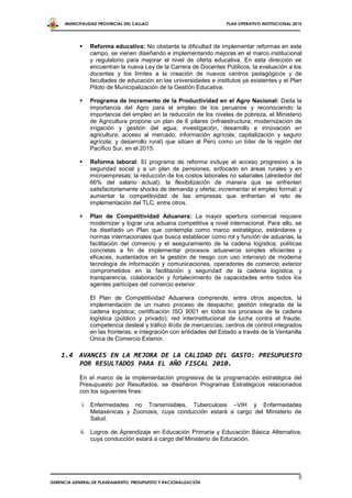 MUNICIPALIDAD PROVINCIAL DEL CALLAO                           PLAN OPERATIVO INSTITUCIONAL 2010




               Reforma educativa: No obstante la dificultad de implementar reformas en este
                campo, se vienen diseñando e implementando mejoras en el marco institucional
                y regulatorio para mejorar el nivel de oferta educativa. En esta dirección se
                encuentran la nueva Ley de la Carrera de Docentes Públicos, la evaluación a los
                docentes y los límites a la creación de nuevos centros pedagógicos y de
                facultades de educación en las universidades e institutos ya existentes y el Plan
                Piloto de Municipalización de la Gestión Educativa.

               Programa de Incremento de la Productividad en el Agro Nacional: Dada la
                importancia del Agro para el empleo de los peruanos y reconociendo la
                importancia del empleo en la reducción de los niveles de pobreza, el Ministerio
                de Agricultura propone un plan de 6 pilares (infraestructura; modernización de
                irrigación y gestión del agua; investigación, desarrollo e innovación en
                agricultura; acceso al mercado; información agrícola; capitalización y seguro
                agrícola; y desarrollo rural) que sitúen al Perú como un líder de la región del
                Pacífico Sur, en el 2015.

               Reforma laboral: El programa de reforma incluye el acceso progresivo a la
                seguridad social y a un plan de pensiones, enfocado en áreas rurales y en
                microempresas; la reducción de los costos laborales no salariales (alrededor del
                66% del salario actual); la flexibilización de manera que se enfrenten
                satisfactoriamente shocks de demanda y oferta; incrementar el empleo formal; y
                aumentar la competitividad de las empresas que enfrentan el reto de
                implementación del TLC, entre otros.

               Plan de Competitividad Aduanera: La mayor apertura comercial requiere
                modernizar y lograr una aduana competitiva a nivel internacional. Para ello, se
                ha diseñado un Plan que contempla como marco estratégico, estándares y
                normas internacionales que busca establecer como rol y función de aduanas, la
                facilitación del comercio y el aseguramiento de la cadena logística; políticas
                concretas a fin de implementar procesos aduaneros simples eficientes y
                eficaces, sustentados en la gestión de riesgo con uso intensivo de moderna
                tecnología de información y comunicaciones, operadores de comercio exterior
                comprometidos en la facilitación y seguridad de la cadena logística; y
                transparencia, colaboración y fortalecimiento de capacidades entre todos los
                agentes partícipes del comercio exterior.

                El Plan de Competitividad Aduanera comprende, entre otros aspectos, la
                implementación de un nuevo proceso de despacho; gestión integrada de la
                cadena logística; certificación ISO 9001 en todos los procesos de la cadena
                logística (público y privado); red interinstitucional de lucha contra el fraude;
                competencia desleal y tráfico ilícito de mercancías; centros de control integrados
                en las fronteras; e integración con entidades del Estado a través de la Ventanilla
                Única de Comercio Exterior.

    1.4 AVANCES EN LA MEJORA DE LA CALIDAD DEL GASTO: PRESUPUESTO
        POR RESULTADOS PARA EL AÑO FISCAL 2010.
            En el marco de la implementación progresiva de la programación estratégica del
            Presupuesto por Resultados, se diseñaron Programas Estratégicos relacionados
            con los siguientes fines:

             i. Enfermedades no Transmisibles, Tuberculosis –VIH y Enfermedades
                Metaxénicas y Zoonosis, cuya conducción estará a cargo del Ministerio de
                Salud.

            ii. Logros de Aprendizaje en Educación Primaria y Educación Básica Alternativa,
                cuya conducción estará a cargo del Ministerio de Educación.




                                                                                                   8
GERENCIA GENERAL DE PLANEAMIENTO, PRESUPUESTO Y RACIONALIZACIÓN
 