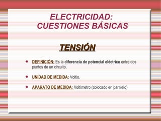 ELECTRICIDAD: CUESTIONES BÁSICAS TENSIÓN DEFINICIÓN: Es la diferencia de potencial eléctrico entre dos puntos de un circuito. UNIDAD DE MEDIDA: Voltio. APARATO DE MEDIDA: Voltímetro (colocado en paralelo)