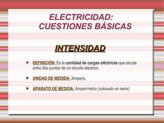 ELECTRICIDAD: CUESTIONES BÁSICAS INTENSIDAD DEFINICIÓN: Es la cantidad de cargas eléctricas que circula entre dos puntos de un circuito electrico. UNIDAD DE MEDIDA: Amperio. APARATO DE MEDIDA: Amperímetro (colocado en serie)