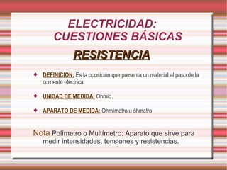 ELECTRICIDAD: CUESTIONES BÁSICAS RESISTENCIA DEFINICIÓN: Es la oposición que presenta un material al paso de la corriente eléctrica UNIDAD DE MEDIDA: Ohmio. APARATO DE MEDIDA: Ohmímetro u óhmetro Nota Polímetro o Multímetro: Aparato que sirve para medir intensidades, tensiones y resistencias.
