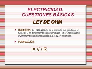 ELECTRICIDAD: CUESTIONES BÁSICAS LEY DE OHM DEFINICIÓN: La INTENSIDAD de la corriente que circula por un CIRCUITO es directamente proporcional a la TENSIÓN aplicada e inversamente proporcional a la RESISTENCIA del mismo. FORMULACIÓN: I= V / R