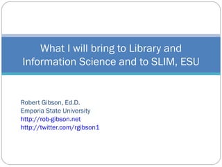 Robert Gibson, Ed.D. Emporia State University http://rob-gibson.net http://twitter.com/rgibson1 What I will bring to Library and Information Science and to SLIM, ESU 