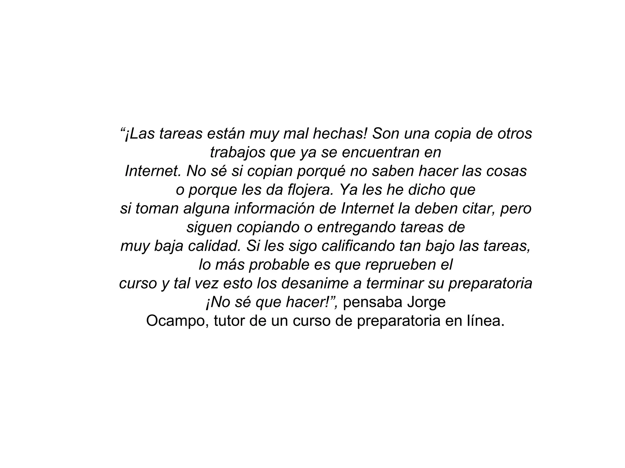 “ ¡Las tareas están muy mal hechas! Son una copia de otros trabajos que ya se encuentran en Internet. No sé si copian porqué no saben hacer las cosas o porque les da flojera. Ya les he dicho que si toman alguna información de Internet la deben citar, pero siguen copiando o entregando tareas de muy baja calidad. Si les sigo calificando tan bajo las tareas, lo más probable es que reprueben el curso y tal vez esto los desanime a terminar su preparatoria ¡No sé que hacer!”, pensaba Jorge Ocampo, tutor de un curso de preparatoria en línea.