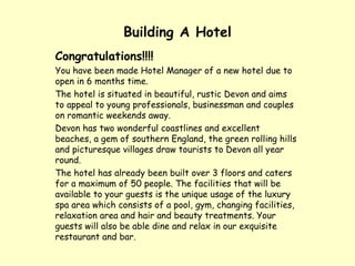 Building A Hotel Congratulations!!!! You have been made Hotel Manager of a new hotel due to open in 6 months time. The hotel is situated in beautiful, rustic Devon and aims to appeal to young professionals, businessman and couples on romantic weekends away. Devon has two wonderful coastlines and excellent beaches, a gem of southern England, the green rolling hills and picturesque villages draw tourists to Devon all year round. The hotel has already been built over 3 floors and caters for a maximum of 50 people. The facilities that will be available to your guests is the unique usage of the luxury spa area which consists of a pool, gym, changing facilities, relaxation area and hair and beauty treatments. Your guests will also be able dine and relax in our exquisite restaurant and bar.  