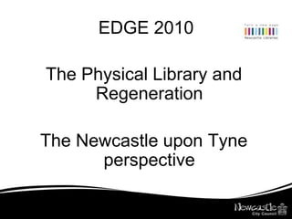 EDGE 2010 The Physical Library and Regeneration The Newcastle upon Tyne perspective 