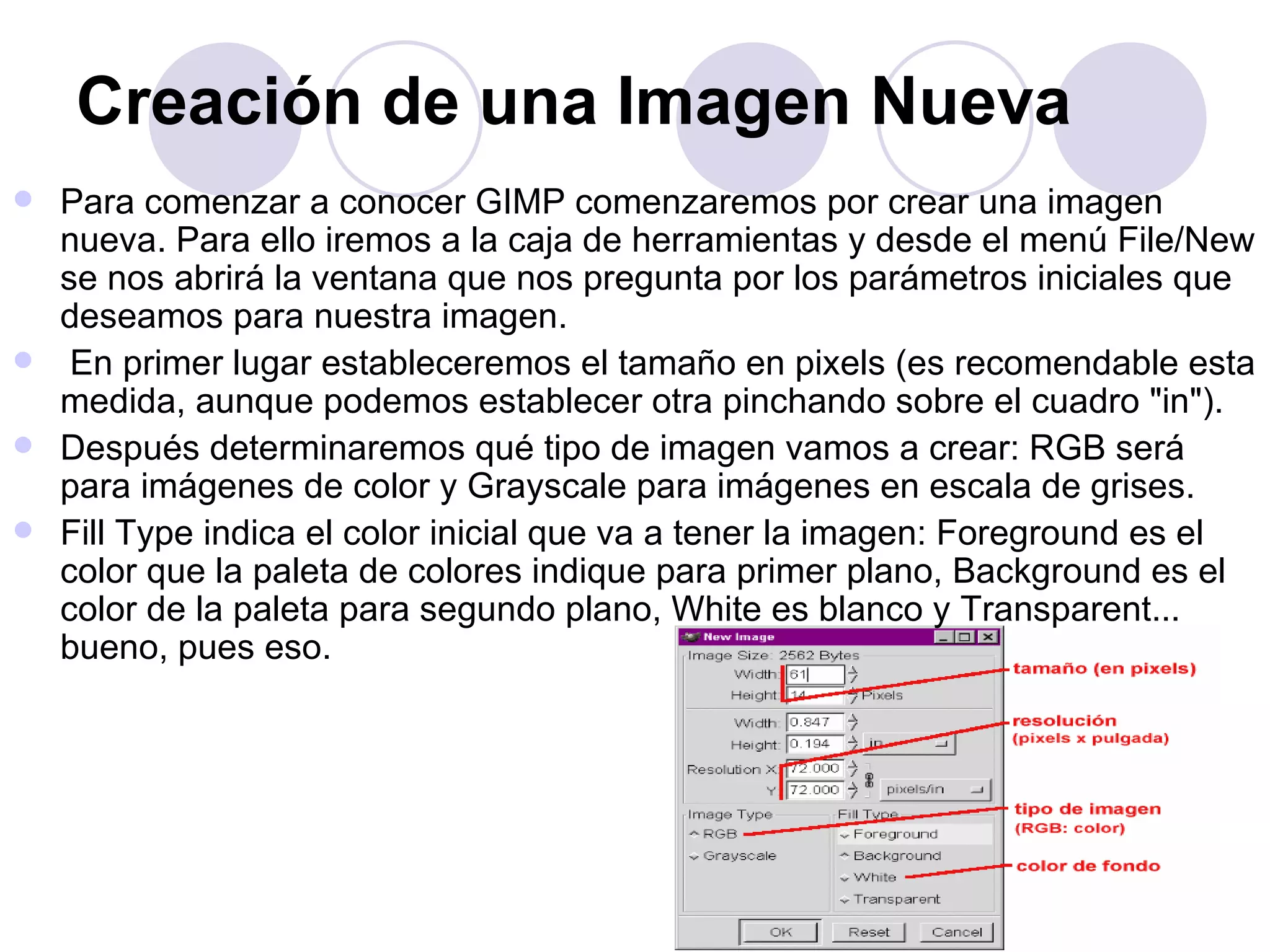 Creación de una Imagen Nueva   Para comenzar a conocer GIMP comenzaremos por crear una imagen nueva. Para ello iremos a la caja de herramientas y desde el menú File/New se nos abrirá la ventana que nos pregunta por los parámetros iniciales que deseamos para nuestra imagen. En primer lugar estableceremos el tamaño en pixels (es recomendable esta medida, aunque podemos establecer otra pinchando sobre el cuadro "in"). Después determinaremos qué tipo de imagen vamos a crear: RGB será para imágenes de color y Grayscale para imágenes en escala de grises. Fill Type indica el color inicial que va a tener la imagen: Foreground es el color que la paleta de colores indique para primer plano, Background es el color de la paleta para segundo plano, White es blanco y Transparent... bueno, pues eso. 