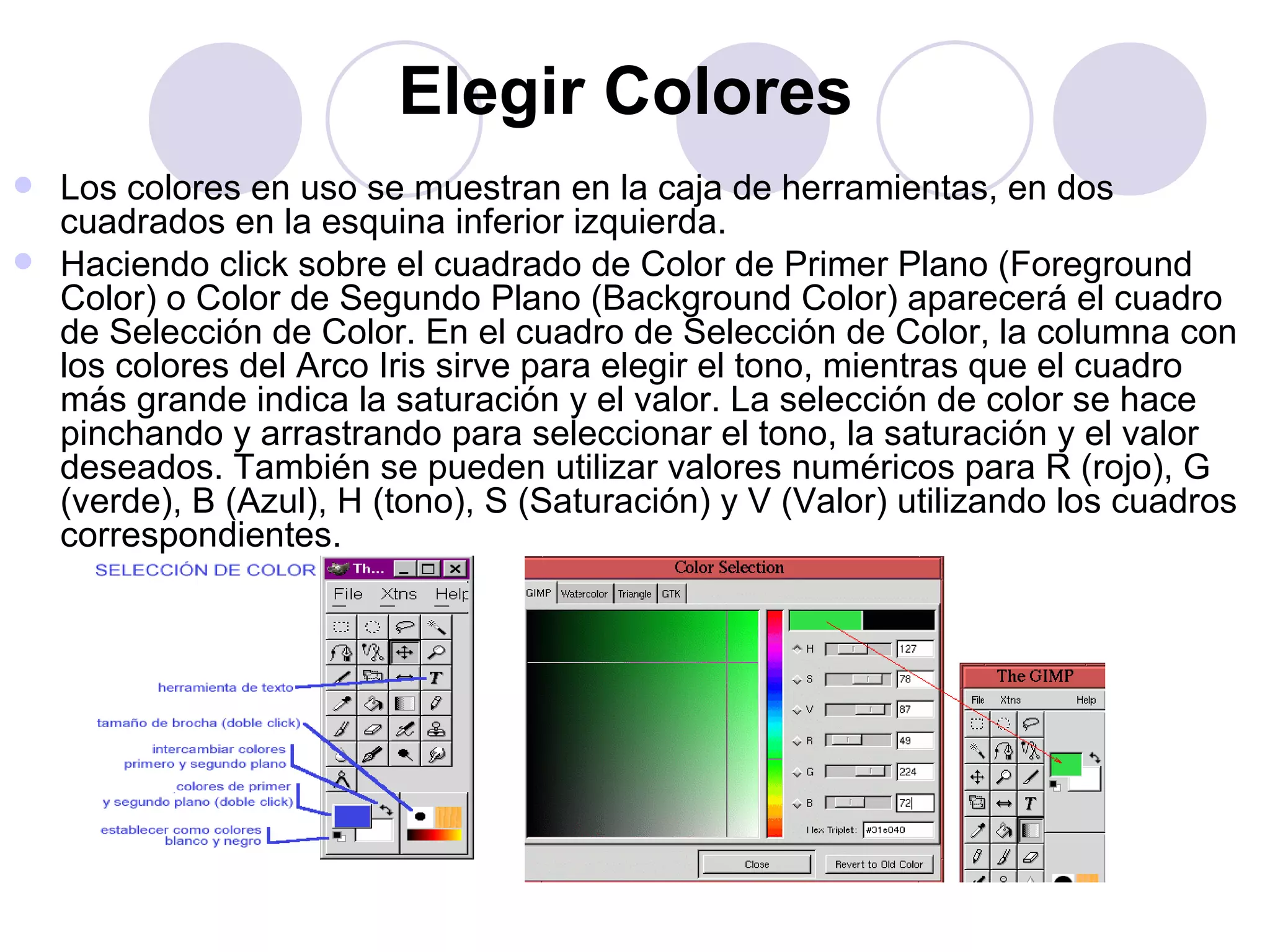 Elegir Colores   Los colores en uso se muestran en la caja de herramientas, en dos cuadrados en la esquina inferior izquierda. Haciendo click sobre el cuadrado de Color de Primer Plano (Foreground Color) o Color de Segundo Plano (Background Color) aparecerá el cuadro de Selección de Color. En el cuadro de Selección de Color, la columna con los colores del Arco Iris sirve para elegir el tono, mientras que el cuadro más grande indica la saturación y el valor. La selección de color se hace pinchando y arrastrando para seleccionar el tono, la saturación y el valor deseados. También se pueden utilizar valores numéricos para R (rojo), G (verde), B (Azul), H (tono), S (Saturación) y V (Valor) utilizando los cuadros correspondientes. 