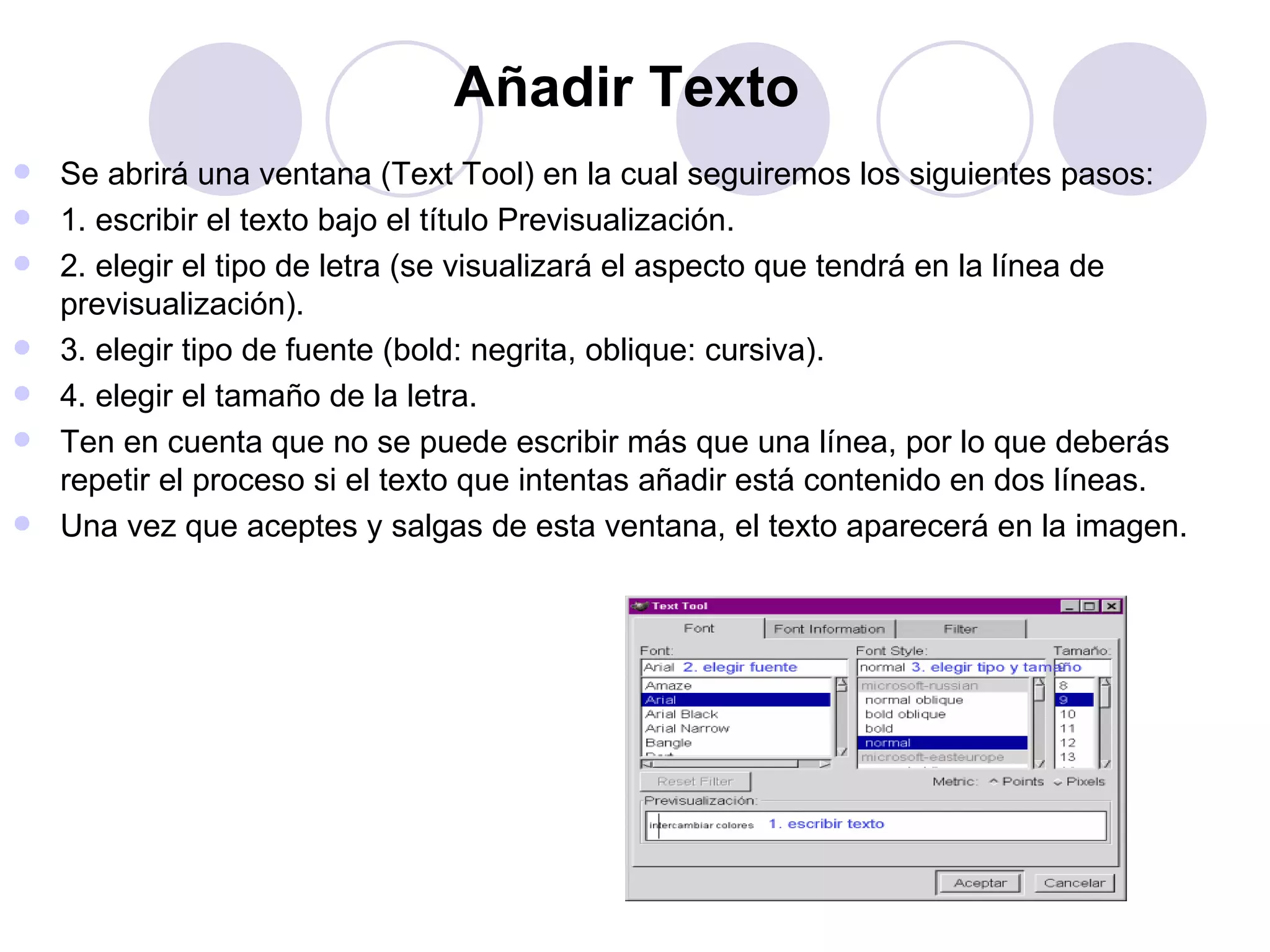 Añadir Texto   Se abrirá una ventana (Text Tool) en la cual seguiremos los siguientes pasos: 1. escribir el texto bajo el título Previsualización. 2. elegir el tipo de letra (se visualizará el aspecto que tendrá en la línea de previsualización). 3. elegir tipo de fuente (bold: negrita, oblique: cursiva). 4. elegir el tamaño de la letra. Ten en cuenta que no se puede escribir más que una línea, por lo que deberás repetir el proceso si el texto que intentas añadir está contenido en dos líneas. Una vez que aceptes y salgas de esta ventana, el texto aparecerá en la imagen. 