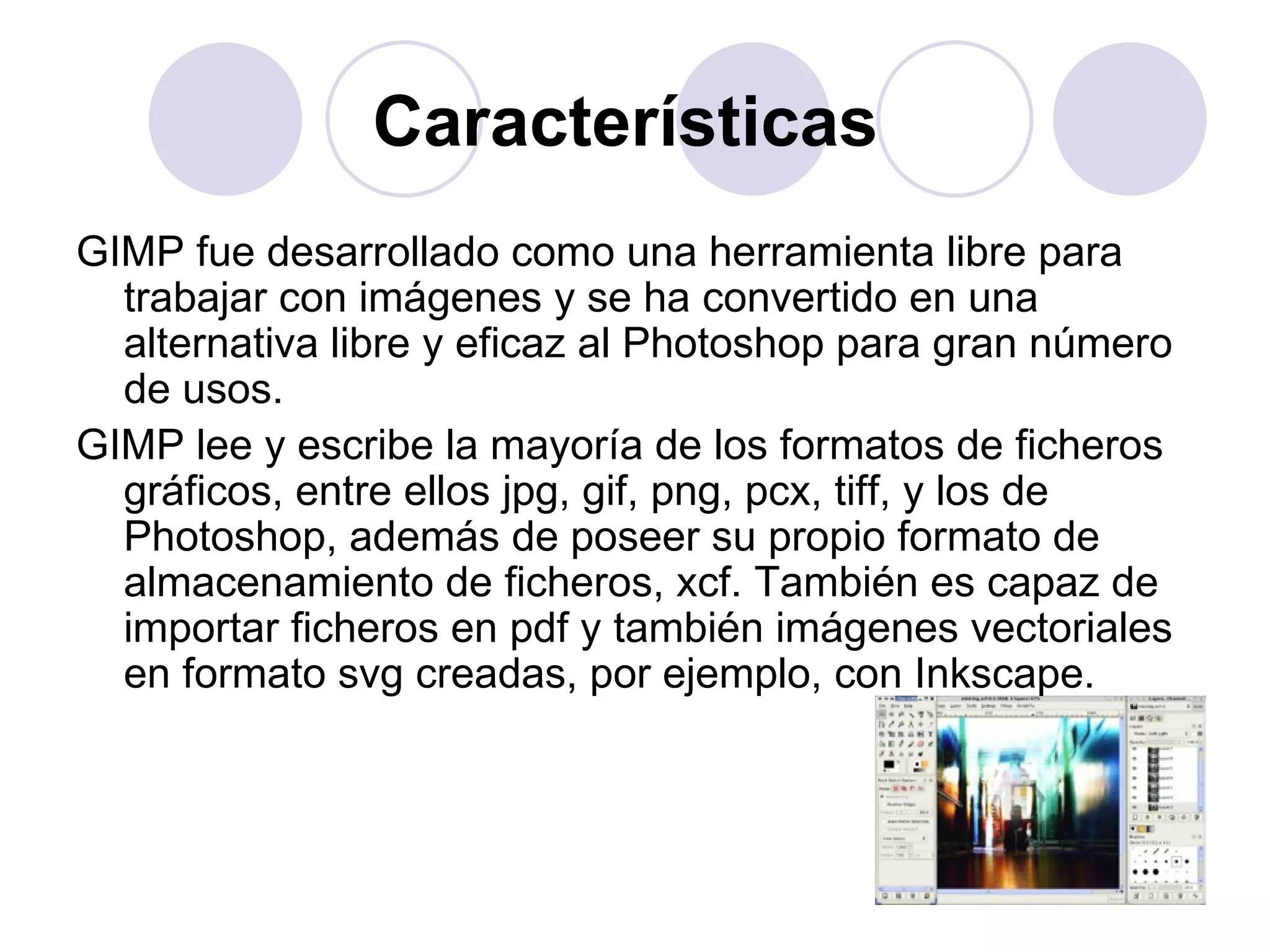 Características  GIMP fue desarrollado como una herramienta libre para trabajar con imágenes y se ha convertido en una alternativa libre y eficaz al Photoshop para gran número de usos. GIMP lee y escribe la mayoría de los formatos de ficheros gráficos, entre ellos jpg, gif, png, pcx, tiff, y los de Photoshop, además de poseer su propio formato de almacenamiento de ficheros, xcf. También es capaz de importar ficheros en pdf y también imágenes vectoriales en formato svg creadas, por ejemplo, con Inkscape. 