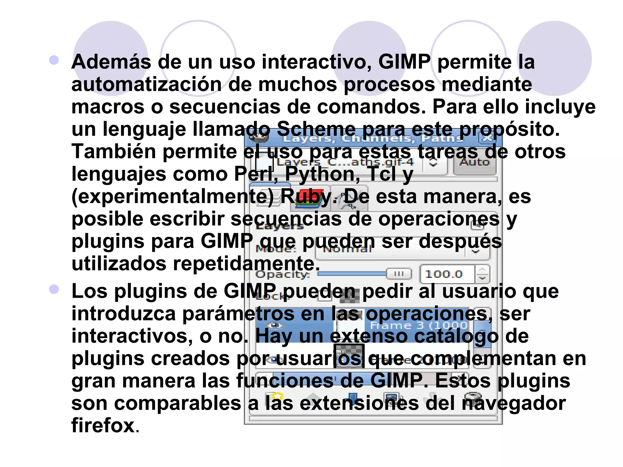 Además de un uso interactivo, GIMP permite la automatización de muchos procesos mediante macros o secuencias de comandos. Para ello incluye un lenguaje llamado Scheme para este propósito. También permite el uso para estas tareas de otros lenguajes como Perl, Python, Tcl y (experimentalmente) Ruby. De esta manera, es posible escribir secuencias de operaciones y plugins para GIMP que pueden ser después utilizados repetidamente. Los plugins de GIMP pueden pedir al usuario que introduzca parámetros en las operaciones, ser interactivos, o no. Hay un extenso catálogo de plugins creados por usuarios que complementan en gran manera las funciones de GIMP. Estos plugins son comparables a las extensiones del navegador firefox . 