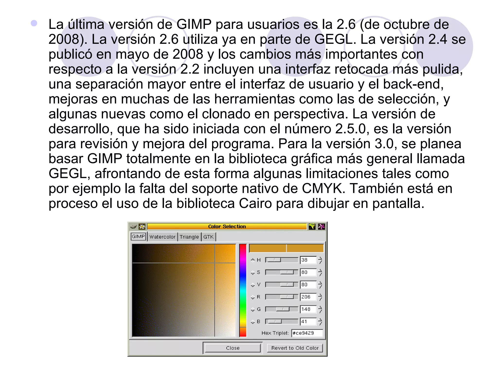 La última versión de GIMP para usuarios es la 2.6 (de octubre de 2008). La versión 2.6 utiliza ya en parte de GEGL. La versión 2.4 se publicó en mayo de 2008 y los cambios más importantes con respecto a la versión 2.2 incluyen una interfaz retocada más pulida, una separación mayor entre el interfaz de usuario y el back-end, mejoras en muchas de las herramientas como las de selección, y algunas nuevas como el clonado en perspectiva. La versión de desarrollo, que ha sido iniciada con el número 2.5.0, es la versión para revisión y mejora del programa. Para la versión 3.0, se planea basar GIMP totalmente en la biblioteca gráfica más general llamada GEGL, afrontando de esta forma algunas limitaciones tales como por ejemplo la falta del soporte nativo de CMYK. También está en proceso el uso de la biblioteca Cairo para dibujar en pantalla. 