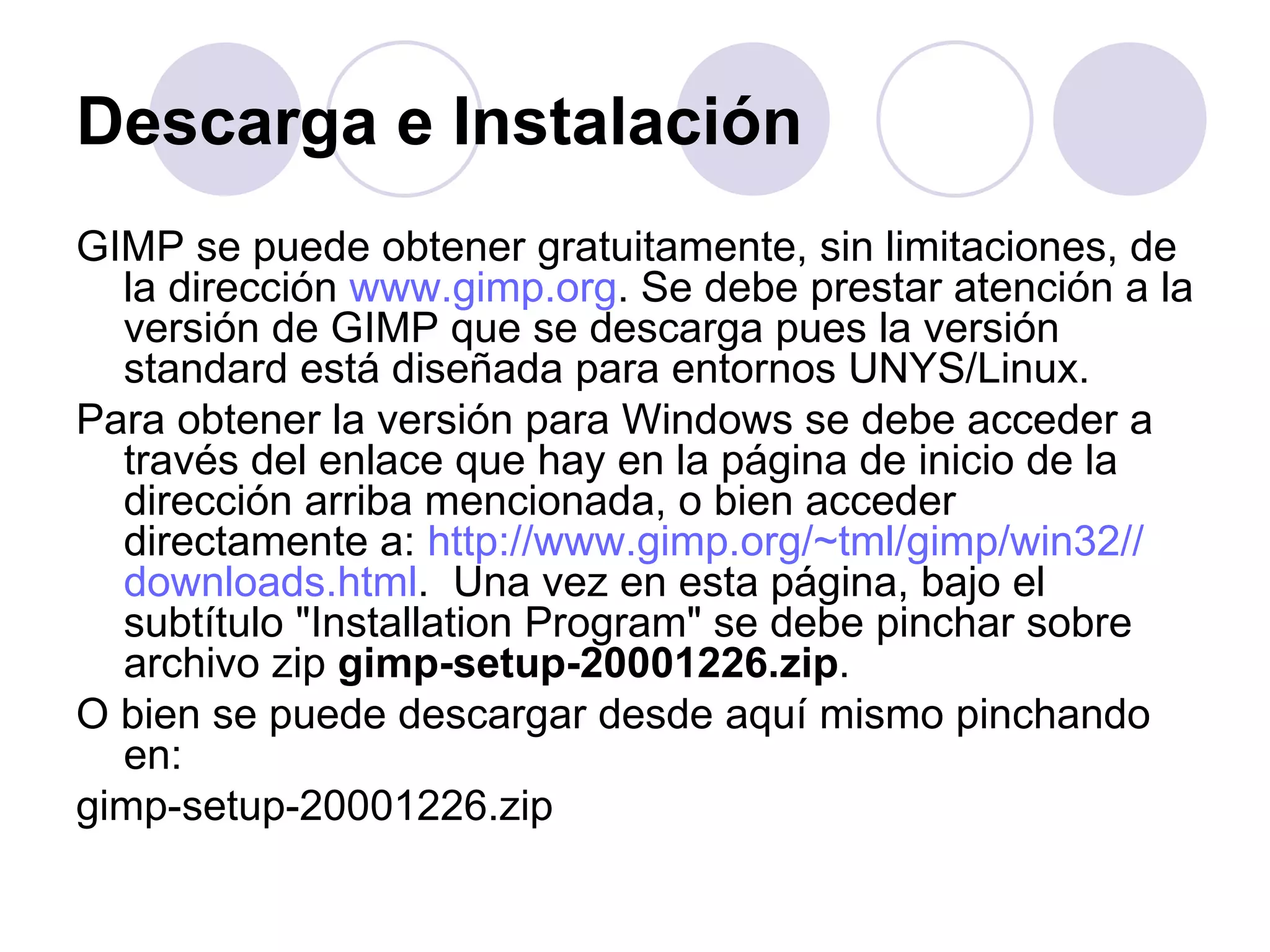 Descarga e Instalación   GIMP se puede obtener gratuitamente, sin limitaciones, de la dirección  www.gimp.org . Se debe prestar atención a la versión de GIMP que se descarga pues la versión standard está diseñada para entornos UNYS/Linux. Para obtener la versión para Windows se debe acceder a través del enlace que hay en la página de inicio de la dirección arriba mencionada, o bien acceder directamente a:  http :// www.gimp.org / ~tml / gimp /win32// downloads.html .  Una vez en esta página, bajo el subtítulo "Installation Program" se debe pinchar sobre archivo zip  gimp-setup-20001226.zip . O bien se puede descargar desde aquí mismo pinchando en: gimp-setup-20001226.zip 