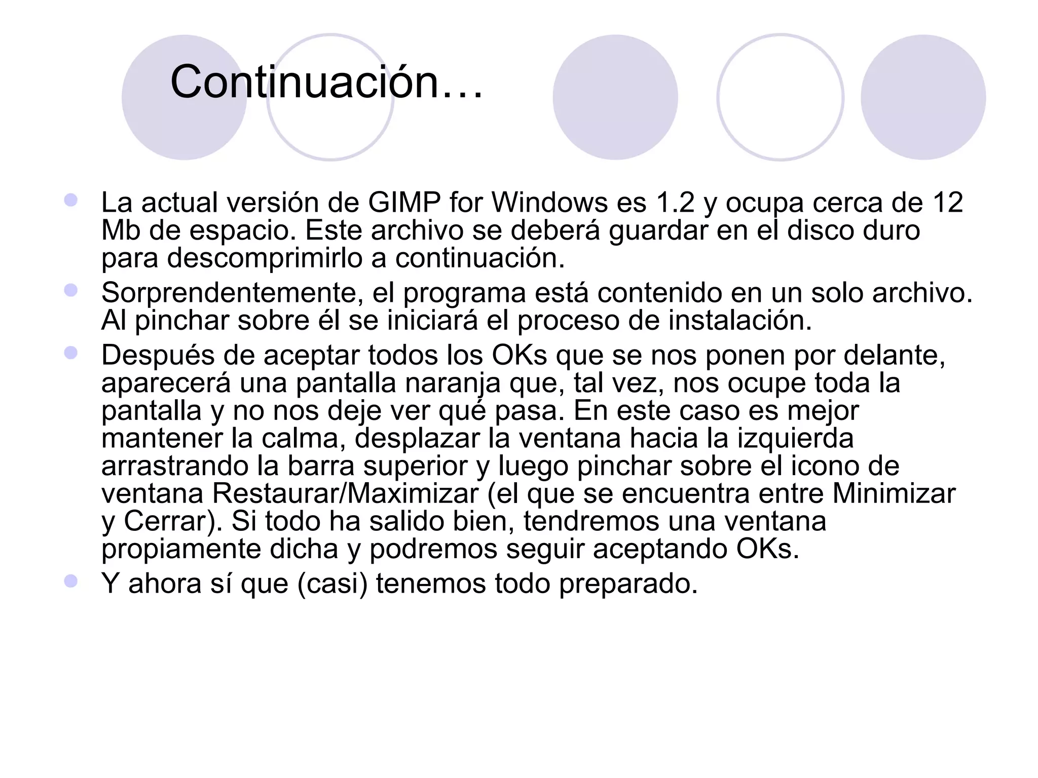 La actual versión de GIMP for Windows es 1.2 y ocupa cerca de 12 Mb de espacio. Este archivo se deberá guardar en el disco duro para descomprimirlo a continuación. Sorprendentemente, el programa está contenido en un solo archivo. Al pinchar sobre él se iniciará el proceso de instalación. Después de aceptar todos los OKs que se nos ponen por delante, aparecerá una pantalla naranja que, tal vez, nos ocupe toda la pantalla y no nos deje ver qué pasa. En este caso es mejor mantener la calma, desplazar la ventana hacia la izquierda arrastrando la barra superior y luego pinchar sobre el icono de ventana Restaurar/Maximizar (el que se encuentra entre Minimizar y Cerrar). Si todo ha salido bien, tendremos una ventana propiamente dicha y podremos seguir aceptando OKs. Y ahora sí que (casi) tenemos todo preparado. Continuación… 